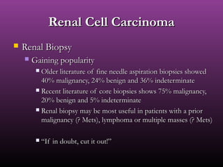 Renal Cell CarcinomaRenal Cell Carcinoma
 Renal BiopsyRenal Biopsy
 Gaining popularityGaining popularity
 Older literature of fine needle aspiration biopsies showedOlder literature of fine needle aspiration biopsies showed
40% malignancy, 24% benign and 36% indeterminate40% malignancy, 24% benign and 36% indeterminate
 Recent literature of core biopsies shows 75% malignancy,Recent literature of core biopsies shows 75% malignancy,
20% benign and 5% indeterminate20% benign and 5% indeterminate
 Renal biopsy may be most useful in patients with a priorRenal biopsy may be most useful in patients with a prior
malignancy (? Mets), lymphoma or multiple masses (? Mets)malignancy (? Mets), lymphoma or multiple masses (? Mets)
 ““If in doubt, cut it out!”If in doubt, cut it out!”
 