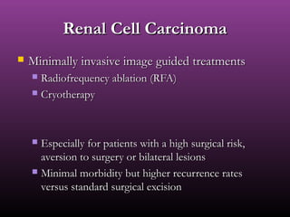 Renal Cell CarcinomaRenal Cell Carcinoma
 Minimally invasive image guided treatmentsMinimally invasive image guided treatments
 Radiofrequency ablation (RFA)Radiofrequency ablation (RFA)
 CryotherapyCryotherapy
 Especially for patients with a high surgical risk,Especially for patients with a high surgical risk,
aversion to surgery or bilateral lesionsaversion to surgery or bilateral lesions
 Minimal morbidity but higher recurrence ratesMinimal morbidity but higher recurrence rates
versus standard surgical excisionversus standard surgical excision
 