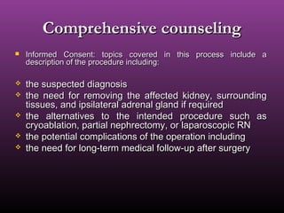 Comprehensive counselingComprehensive counseling
 Informed Consent: topics covered in this process include aInformed Consent: topics covered in this process include a
description of the procedure including:description of the procedure including:
 the suspected diagnosisthe suspected diagnosis
 the need for removing the affected kidney, surroundingthe need for removing the affected kidney, surrounding
tissues, and ipsilateral adrenal gland if requiredtissues, and ipsilateral adrenal gland if required
 the alternatives to the intended procedure such asthe alternatives to the intended procedure such as
cryoablation, partial nephrectomy, or laparoscopic RNcryoablation, partial nephrectomy, or laparoscopic RN
 the potential complications of the operation includingthe potential complications of the operation including
 the need for long-term medical follow-up after surgerythe need for long-term medical follow-up after surgery
 
