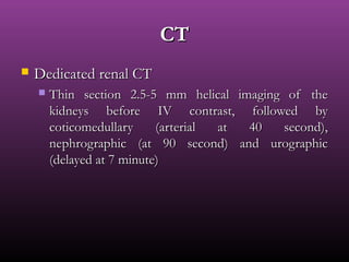CTCT
 Dedicated renal CTDedicated renal CT
 Thin section 2.5-5 mm helical imaging of theThin section 2.5-5 mm helical imaging of the
kidneys before IV contrast, followed bykidneys before IV contrast, followed by
coticomedullary (arterial at 40 second),coticomedullary (arterial at 40 second),
nephrographic (at 90 second) and urographicnephrographic (at 90 second) and urographic
(delayed at 7 minute)(delayed at 7 minute)
 