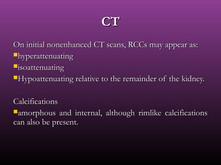 On initial nonenhanced CT scans, RCCs may appear as:On initial nonenhanced CT scans, RCCs may appear as:
hyperattenuatinghyperattenuating
isoattenuatingisoattenuating
Hypoattenuating relative to the remainder of the kidney.Hypoattenuating relative to the remainder of the kidney.
CalcificationsCalcifications
amorphous and internal, although rimlike calcificationsamorphous and internal, although rimlike calcifications
can also be present.can also be present.
CTCT
 