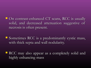  On contrast-enhanced CT scans, RCC is usuallyOn contrast-enhanced CT scans, RCC is usually
solid, and decreased attenuation suggestive ofsolid, and decreased attenuation suggestive of
necrosis is often present.necrosis is often present.
 Sometimes RCC is a predominantly cystic mass,Sometimes RCC is a predominantly cystic mass,
with thick septa and wall nodularity.with thick septa and wall nodularity.
 RCC may also appear as a completely solid andRCC may also appear as a completely solid and
highly enhancing masshighly enhancing mass
 