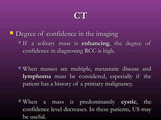 Degree of confidence in the imagingDegree of confidence in the imaging
 If a solitary mass isIf a solitary mass is enhancingenhancing, the degree of, the degree of
confidence in diagnosing RCC is high.confidence in diagnosing RCC is high.
 When masses are multiple, metastatic disease andWhen masses are multiple, metastatic disease and
lymphomalymphoma must be considered, especially if themust be considered, especially if the
patient has a history of a primary malignancy.patient has a history of a primary malignancy.
 When a mass is predominantlyWhen a mass is predominantly cysticcystic, the, the
confidence level decreases. In these patients, US mayconfidence level decreases. In these patients, US may
be useful.be useful.
CTCT
 