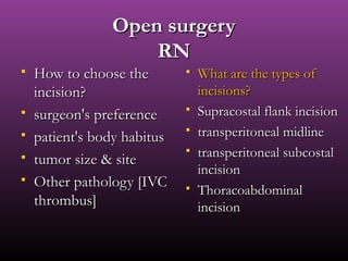 Open surgeryOpen surgery
RNRN
 How to choose theHow to choose the
incision?incision?
 surgeon's preferencesurgeon's preference
 patient's body habituspatient's body habitus
 tumor size & sitetumor size & site
 Other pathology [IVCOther pathology [IVC
thrombus]thrombus]
 What are the types ofWhat are the types of
incisions?incisions?
 Supracostal flank incisionSupracostal flank incision
 transperitoneal midlinetransperitoneal midline
 transperitoneal subcostaltransperitoneal subcostal
incisionincision
 ThoracoabdominalThoracoabdominal
incisionincision
 