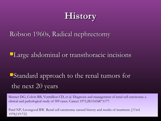 HistoryHistory
Robson 1960s, Radical nephrectomyRobson 1960s, Radical nephrectomy
Large abdominal or transthoracic incisionsLarge abdominal or transthoracic incisions
Standard approach to the renal tumors forStandard approach to the renal tumors for
the next 20 yearsthe next 20 years
Skinner DG, Colvin RB, Vermillion CD, et al. Diagnosis and management of renal cell carcinoma: a
clinical and pathological study of 309 cases. Cancer 1971;28:1165â€“1177.
Patel NP, Lavengood RW. Renal cell carcinoma: natural history and results of treatment. J Urol
1978;119:722.
Skinner DG, Colvin RB, Vermillion CD, et al. Diagnosis and management of renal cell carcinoma: a
clinical and pathological study of 309 cases. Cancer 1971;28:1165â€“1177.
Patel NP, Lavengood RW. Renal cell carcinoma: natural history and results of treatment. J Urol
1978;119:722.
 