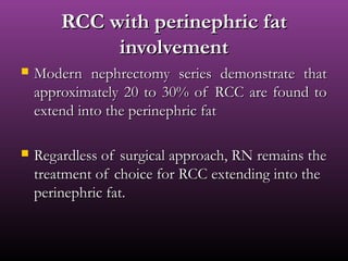 RCC with perinephric fatRCC with perinephric fat
involvementinvolvement
 Modern nephrectomy series demonstrate thatModern nephrectomy series demonstrate that
approximately 20 to 30% of RCC are found toapproximately 20 to 30% of RCC are found to
extend into the perinephric fatextend into the perinephric fat
 Regardless of surgical approach, RN remains theRegardless of surgical approach, RN remains the
treatment of choice for RCC extending into thetreatment of choice for RCC extending into the
perinephric fat.perinephric fat.
 