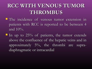 RCC WITH VENOUS TUMORRCC WITH VENOUS TUMOR
THROMBUSTHROMBUS
 The incidence of venous tumor extension inThe incidence of venous tumor extension in
patients with RCC is reported to be between 4patients with RCC is reported to be between 4
and 10%.and 10%.
 In up to 25% of patients, the tumor extendsIn up to 25% of patients, the tumor extends
above the confluence of the hepatic veins and inabove the confluence of the hepatic veins and in
approximately 5%, the thrombi are supra-approximately 5%, the thrombi are supra-
diaphragmatic or intracardialdiaphragmatic or intracardial
 