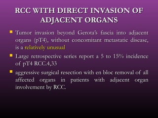 RCC WITH DIRECT INVASION OFRCC WITH DIRECT INVASION OF
ADJACENT ORGANSADJACENT ORGANS
 Tumor invasion beyond Gerota’s fascia into adjacentTumor invasion beyond Gerota’s fascia into adjacent
organs (pT4), without concomitant metastatic disease,organs (pT4), without concomitant metastatic disease,
is ais a relatively unusualrelatively unusual
 Large retrospective series report a 5 to 15% incidenceLarge retrospective series report a 5 to 15% incidence
of pT4 RCC.4,33of pT4 RCC.4,33
 aggressive surgical resection with en bloc removal of allaggressive surgical resection with en bloc removal of all
affected organs in patients with adjacent organaffected organs in patients with adjacent organ
involvement by RCC.involvement by RCC.
 