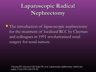 Laparoscopic RadicalLaparoscopic Radical
NephrectomyNephrectomy
 The introduction of laparoscopic nephrectomyThe introduction of laparoscopic nephrectomy
for the treatment of localized RCC by Claymanfor the treatment of localized RCC by Clayman
and colleagues in 1991 revolutionized renaland colleagues in 1991 revolutionized renal
surgery for renal tumors.surgery for renal tumors.
Clayman RV, Kavoussi LR, Soper NJ, et al. Laparoscopic nephrectomy: initial case
report. J Urol 1991;146:278–82.
 