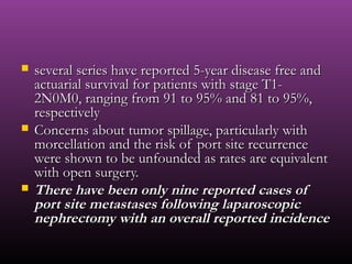  several series have reported 5-year disease free andseveral series have reported 5-year disease free and
actuarial survival for patients with stage T1-actuarial survival for patients with stage T1-
2N0M0, ranging from 91 to 95% and 81 to 95%,2N0M0, ranging from 91 to 95% and 81 to 95%,
respectivelyrespectively
 Concerns about tumor spillage, particularly withConcerns about tumor spillage, particularly with
morcellation and the risk of port site recurrencemorcellation and the risk of port site recurrence
were shown to be unfounded as rates are equivalentwere shown to be unfounded as rates are equivalent
with open surgery.with open surgery.
 There have been only nine reported cases ofThere have been only nine reported cases of
port site metastases following laparoscopicport site metastases following laparoscopic
nephrectomy with an overall reported incidencenephrectomy with an overall reported incidence
 