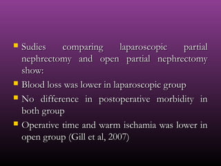  Sudies comparing laparoscopic partialSudies comparing laparoscopic partial
nephrectomy and open partial nephrectomynephrectomy and open partial nephrectomy
show:show:
 Blood loss was lower in laparoscopic groupBlood loss was lower in laparoscopic group
 No difference in postoperative morbidity inNo difference in postoperative morbidity in
both groupboth group
 Operative time and warm ischamia was lower inOperative time and warm ischamia was lower in
open group (Gill et al, 2007)open group (Gill et al, 2007)
 