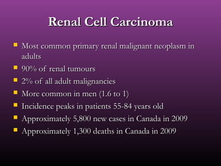 Renal Cell CarcinomaRenal Cell Carcinoma
 Most common primary renal malignant neoplasm inMost common primary renal malignant neoplasm in
adultsadults
 90% of renal tumours90% of renal tumours
 2% of all adult malignancies2% of all adult malignancies
 More common in men (1.6 to 1)More common in men (1.6 to 1)
 Incidence peaks in patients 55-84 years oldIncidence peaks in patients 55-84 years old
 Approximately 5,800 new cases in Canada in 2009Approximately 5,800 new cases in Canada in 2009
 Approximately 1,300 deaths in Canada in 2009Approximately 1,300 deaths in Canada in 2009
 