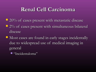 Renal Cell CarcinomaRenal Cell Carcinoma
 20% of cases present with metastatic disease20% of cases present with metastatic disease
 2% of cases present with simultaneous bilateral2% of cases present with simultaneous bilateral
diseasedisease
 Most cases are found in early stages incidentallyMost cases are found in early stages incidentally
due to widespread use of medical imaging indue to widespread use of medical imaging in
generalgeneral
 ““Incidentaloma”Incidentaloma”
 