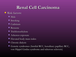 Renal Cell CarcinomaRenal Cell Carcinoma
 Risk factors:Risk factors:
 MaleMale
 SmokingSmoking
 CadmiumCadmium
 BenzeneBenzene
 TrichloroethyleneTrichloroethylene
 Asbestos exposureAsbestos exposure
 Elevated body mass indexElevated body mass index
 Chronic dialysisChronic dialysis
 Genetic syndromes (familial RCC, hereditary papillary RCC,Genetic syndromes (familial RCC, hereditary papillary RCC,
von Hippel-Lindau syndrome and tuberous sclerosis)von Hippel-Lindau syndrome and tuberous sclerosis)
 