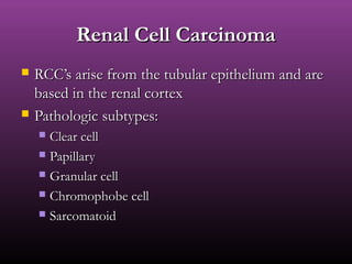 Renal Cell CarcinomaRenal Cell Carcinoma
 RCC’s arise from the tubular epithelium and areRCC’s arise from the tubular epithelium and are
based in the renal cortexbased in the renal cortex
 Pathologic subtypes:Pathologic subtypes:
 Clear cellClear cell
 PapillaryPapillary
 Granular cellGranular cell
 Chromophobe cellChromophobe cell
 SarcomatoidSarcomatoid
 