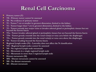 Renal Cell CarcinomaRenal Cell Carcinoma
 Primary tumor (T)Primary tumor (T)
 TX - Primary tumor cannot be assessedTX - Primary tumor cannot be assessed
 T0 - No evidence of primary tumorT0 - No evidence of primary tumor
 T1 - Tumor 7 cm or smaller in greatest dimension, limited to the kidneyT1 - Tumor 7 cm or smaller in greatest dimension, limited to the kidney
 T2 - Tumor larger than 7 cm in greatest dimension, limited to the kidneyT2 - Tumor larger than 7 cm in greatest dimension, limited to the kidney
 T3 - Tumor extends into major veins or invades adrenal gland or perinephric tissues but notT3 - Tumor extends into major veins or invades adrenal gland or perinephric tissues but not
beyond the Gerota fasciabeyond the Gerota fascia
 T3a - Tumor invades adrenal gland or perinephric tissues but not beyond the Gerota fasciaT3a - Tumor invades adrenal gland or perinephric tissues but not beyond the Gerota fascia
 T3b - Tumor grossly extends into the renal vein(s) or vena cava below the diaphragmT3b - Tumor grossly extends into the renal vein(s) or vena cava below the diaphragm
 T3c - Tumor grossly extends into the renal vein(s) or vena cava above the diaphragmT3c - Tumor grossly extends into the renal vein(s) or vena cava above the diaphragm
 T4 - Tumor invading beyond the Gerota fasciaT4 - Tumor invading beyond the Gerota fascia
 Regional lymph nodes (N) - Laterality does not affect the N classificationRegional lymph nodes (N) - Laterality does not affect the N classification
 NX - Regional lymph nodes cannot be assessedNX - Regional lymph nodes cannot be assessed
 N0 - No regional lymph node metastasisN0 - No regional lymph node metastasis
 N1 - Metastasis in a single regional lymph nodeN1 - Metastasis in a single regional lymph node
 N2 - Metastasis in more than 1 regional lymph nodeN2 - Metastasis in more than 1 regional lymph node
 Distant metastasis (M)Distant metastasis (M)
 MX - Distant metastasis cannot be assessedMX - Distant metastasis cannot be assessed
 M0 - No distant metastasisM0 - No distant metastasis
 M1 - Distant metastasisM1 - Distant metastasis
 