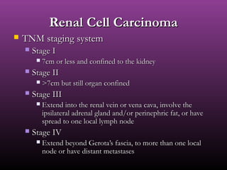 Renal Cell CarcinomaRenal Cell Carcinoma
 TNM staging systemTNM staging system
 Stage IStage I
 7cm or less and confined to the kidney7cm or less and confined to the kidney
 Stage IIStage II
 >7cm but still organ confined>7cm but still organ confined
 Stage IIIStage III
 Extend into the renal vein or vena cava, involve theExtend into the renal vein or vena cava, involve the
ipsilateral adrenal gland and/or perinephric fat, or haveipsilateral adrenal gland and/or perinephric fat, or have
spread to one local lymph nodespread to one local lymph node
 Stage IVStage IV
 Extend beyond Gerota’s fascia, to more than one localExtend beyond Gerota’s fascia, to more than one local
node or have distant metastasesnode or have distant metastases
 