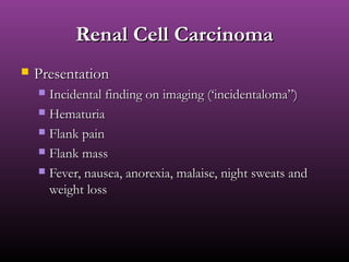 Renal Cell CarcinomaRenal Cell Carcinoma
 PresentationPresentation
 Incidental finding on imaging (‘incidentaloma”)Incidental finding on imaging (‘incidentaloma”)
 HematuriaHematuria
 Flank painFlank pain
 Flank massFlank mass
 Fever, nausea, anorexia, malaise, night sweats andFever, nausea, anorexia, malaise, night sweats and
weight lossweight loss
 