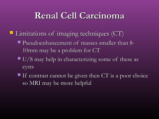 Renal Cell CarcinomaRenal Cell Carcinoma
 Limitations of imaging techniques (CT)Limitations of imaging techniques (CT)
 Pseudoenhancement of masses smaller than 8-Pseudoenhancement of masses smaller than 8-
10mm may be a problem for CT10mm may be a problem for CT
 U/S may help in characterizing some of these asU/S may help in characterizing some of these as
cystscysts
 If contrast cannot be given then CT is a poor choiceIf contrast cannot be given then CT is a poor choice
so MRI may be more helpfulso MRI may be more helpful
 