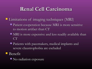 Renal Cell CarcinomaRenal Cell Carcinoma
 Limitations of imaging techniques (MRI)Limitations of imaging techniques (MRI)
 Patient cooperation because MRI is more sensitivePatient cooperation because MRI is more sensitive
to motion artifact than CTto motion artifact than CT
 MRI is more expensive and less readily available thanMRI is more expensive and less readily available than
CTCT
 Patients with pacemakers, medical implants andPatients with pacemakers, medical implants and
severe claustrophobia are excludedsevere claustrophobia are excluded
 BenefitBenefit
 No radiation exposureNo radiation exposure
 