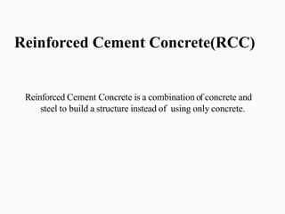 Reinforced Cement Concrete(RCC)
Reinforced Cement Concrete is a combination of concrete and
steel to build a structure instead of using only concrete.
 