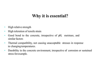Why it is essential?
• High relative strength
• High toleration of tensile strain
• Good bond to the concrete, irrespective of pH, moisture, and
similar factors
• Thermal compatibility, not causing unacceptable stresses in response
to changingtemperatures.
• Durability in the concrete environment, irrespective of corrosion or sustained
stress forexample.
 