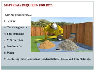 Raw Materials for RCC:
1. Cement
2. Coarse aggregate
3. Fine aggregate
4. M.S. Steel bar
5. Binding wire
6. Water
7. Shuttering materials such as wooden Ballies, Planks, and Iron Plates etc.
MATERIALS REQUIRED FOR RCC:
 