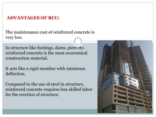 ADVANTAGES OF RCC:
The maintenance cost of reinforced concrete is
very low.
In structure like footings, dams, piers etc.
reinforced concrete is the most economical
construction material.
It acts like a rigid member with minimum
deflection.
Compared to the use of steel in structure,
reinforced concrete requires less skilled labor
for the erection of structure.
 