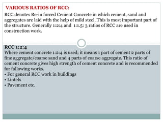 VARIOUS RATIOS OF RCC:
RCC denotes Re-in forced Cement Concrete in which cement, sand and
aggregates are laid with the help of mild steel. This is most important part of
the structure. Generally 1:2:4 and 1:1.5: 3 ratios of RCC are used in
construction work.
RCC 1:2:4
Where cement concrete 1:2:4 is used; it means 1 part of cement 2 parts of
fine aggregate/coarse sand and 4 parts of coarse aggregate. This ratio of
cement concrete gives high strength of cement concrete and is recommended
for following works.
• For general RCC work in buildings
• Lintels
• Pavement etc.
 
