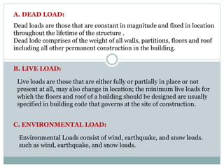 Dead loads are those that are constant in magnitude and fixed in location
throughout the lifetime of the structure .
Dead lode comprises of the weight of all walls, partitions, floors and roof
including all other permanent construction in the building.
A. DEAD LOAD:
B. LIVE LOAD:
Live loads are those that are either fully or partially in place or not
present at all, may also change in location; the minimum live loads for
which the floors and roof of a building should be designed are usually
specified in building code that governs at the site of construction.
C. ENVIRONMENTAL LOAD:
Environmental Loads consist of wind, earthquake, and snow loads.
such as wind, earthquake, and snow loads.
 