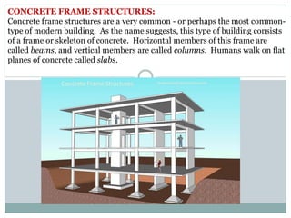 CONCRETE FRAME STRUCTURES:
Concrete frame structures are a very common - or perhaps the most common-
type of modern building. As the name suggests, this type of building consists
of a frame or skeleton of concrete. Horizontal members of this frame are
called beams, and vertical members are called columns. Humans walk on flat
planes of concrete called slabs.
 