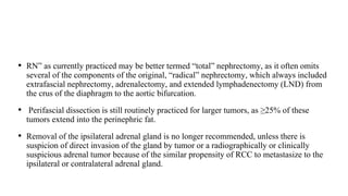 • RN” as currently practiced may be better termed “total” nephrectomy, as it often omits
several of the components of the original, “radical” nephrectomy, which always included
extrafascial nephrectomy, adrenalectomy, and extended lymphadenectomy (LND) from
the crus of the diaphragm to the aortic bifurcation.
• Perifascial dissection is still routinely practiced for larger tumors, as ≥25% of these
tumors extend into the perinephric fat.
• Removal of the ipsilateral adrenal gland is no longer recommended, unless there is
suspicion of direct invasion of the gland by tumor or a radiographically or clinically
suspicious adrenal tumor because of the similar propensity of RCC to metastasize to the
ipsilateral or contralateral adrenal gland.
 