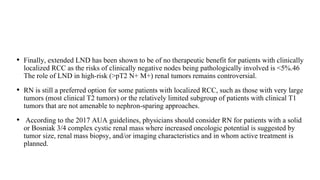 • Finally, extended LND has been shown to be of no therapeutic benefit for patients with clinically
localized RCC as the risks of clinically negative nodes being pathologically involved is <5%.46
The role of LND in high-risk (>pT2 N+ M+) renal tumors remains controversial.
• RN is still a preferred option for some patients with localized RCC, such as those with very large
tumors (most clinical T2 tumors) or the relatively limited subgroup of patients with clinical T1
tumors that are not amenable to nephron-sparing approaches.
• According to the 2017 AUA guidelines, physicians should consider RN for patients with a solid
or Bosniak 3/4 complex cystic renal mass where increased oncologic potential is suggested by
tumor size, renal mass biopsy, and/or imaging characteristics and in whom active treatment is
planned.
 