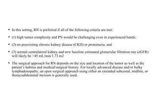 • In this setting, RN is preferred if all of the following criteria are met:
• (1) high tumor complexity and PN would be challenging even in experienced hands;
• (2) no preexisting chronic kidney disease (CKD) or proteinuria; and
• (3) normal contralateral kidney and new baseline estimated glomerular filtration rate (eGFR)
will likely be >45 mL/min/1.73 m2
• The surgical approach for RN depends on the size and location of the tumor as well as the
patient’s habitus and medical/surgical history. For locally advanced disease and/or bulky
lymphadenopathy, an open surgical approach using either an extended subcostal, midline, or
thoracoabdominal incision is generally used.
 