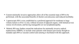 • Current minimally invasive approaches allow all of the essential steps of RN to be
performed, with the associated benefits of shorter convalescence and reduced morbidity.
• Laparoscopic RN is now established as a preferred approach for moderate to large
volume tumors (≤10 to 12 cm), without invasion of adjacent organs, with limited (or no)
venous involvement, and having manageable (or no) lymphadenopathy.
• Robotic RN may further extend the indications for minimally invasive radical
nephrectomy (MIRN), to include some patients with features previously thought to
mandate open RN as vascular control and suturing is facilitated with this approach.
 