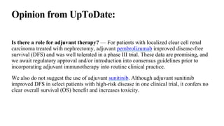 Opinion from UpToDate:
Is there a role for adjuvant therapy? — For patients with localized clear cell renal
carcinoma treated with nephrectomy, adjuvant pembrolizumab improved disease-free
survival (DFS) and was well tolerated in a phase III trial. These data are promising, and
we await regulatory approval and/or introduction into consensus guidelines prior to
incorporating adjuvant immunotherapy into routine clinical practice.
We also do not suggest the use of adjuvant sunitinib. Although adjuvant sunitinib
improved DFS in select patients with high-risk disease in one clinical trial, it confers no
clear overall survival (OS) benefit and increases toxicity.
 