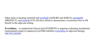 Other trials evaluating sunitinib and sorafenib (ASSURE and SORCE), pazopanib
(PROTECT), and axitinib (ATLAS) have failed to demonstrate a recurrence-free or OS
benefit in the adjuvant setting.
●
Everolimus – A randomized clinical trial (EVEREST) is ongoing evaluating mechanistic
(mammalian) target of rapamycin (mTOR) inhibitor everolimus as adjuvant therapy
(NCT01120249).
 