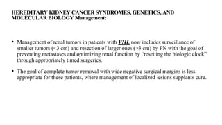 HEREDITARY KIDNEY CANCER SYNDROMES, GENETICS, AND
MOLECULAR BIOLOGY Management:
• Management of renal tumors in patients with VHL now includes surveillance of
smaller tumors (<3 cm) and resection of larger ones (>3 cm) by PN with the goal of
preventing metastases and optimizing renal function by “resetting the biologic clock”
through appropriately timed surgeries.
• The goal of complete tumor removal with wide negative surgical margins is less
appropriate for these patients, where management of localized lesions supplants cure.
 