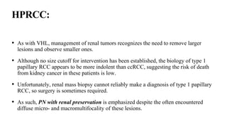 HPRCC:
• As with VHL, management of renal tumors recognizes the need to remove larger
lesions and observe smaller ones.
• Although no size cutoff for intervention has been established, the biology of type 1
papillary RCC appears to be more indolent than ccRCC, suggesting the risk of death
from kidney cancer in these patients is low.
• Unfortunately, renal mass biopsy cannot reliably make a diagnosis of type 1 papillary
RCC, so surgery is sometimes required.
• As such, PN with renal preservation is emphasized despite the often encountered
diffuse micro- and macromultifocality of these lesions.
 