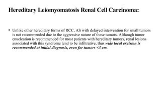 Hereditary Leiomyomatosis Renal Cell Carcinoma:
• Unlike other hereditary forms of RCC, AS with delayed intervention for small tumors
is not recommended due to the aggressive nature of these tumors. Although tumor
enucleation is recommended for most patients with hereditary tumors, renal lesions
associated with this syndrome tend to be infiltrative, thus wide local excision is
recommended at initial diagnosis, even for tumors <3 cm.
 