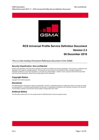 GSM Association Non-confidential
Official Document RCC.71 - RCS Universal Profile Service Definition Document
V2.3 Page 1 of 279
RCS Universal Profile Service Definition Document
Version 2.3
06 December 2018
This is a Non-binding Permanent Reference Document of the GSMA
Security Classification: Non-confidential
Access to and distribution of this document is restricted to the persons permitted by the security classification. This document is confidential to the
Association and is subject to copyright protection. This document is to be used only for the purposes for which it has been supplied and
information contained in it must not be disclosed or in any other way made available, in whole or in part, to persons other than those permitted
under the security classification without the prior written approval of the Association.
Copyright Notice
Copyright © 2018 GSM Association
Disclaimer
The GSM Association (“Association”) makes no representation, warranty or undertaking (express or implied) with respect to and does not accept
any responsibility for, and hereby disclaims liability for the accuracy or completeness or timeliness of the information contained in this document.
The information contained in this document may be subject to change without prior notice.
Antitrust Notice
The information contain herein is in full compliance with the GSM Association’s antitrust compliance policy.
 