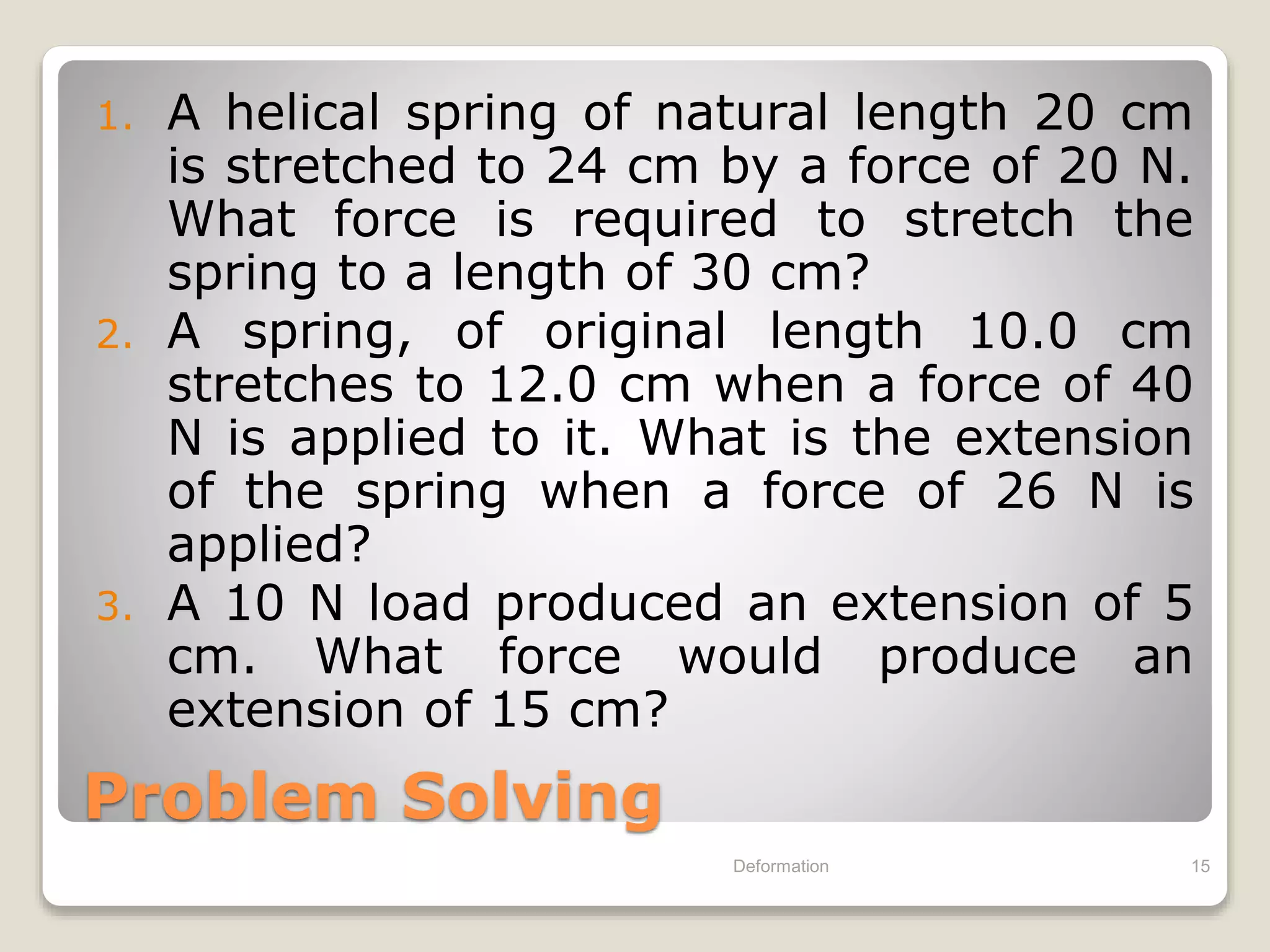 Problem Solving
1. A helical spring of natural length 20 cm
is stretched to 24 cm by a force of 20 N.
What force is required to stretch the
spring to a length of 30 cm?
2. A spring, of original length 10.0 cm
stretches to 12.0 cm when a force of 40
N is applied to it. What is the extension
of the spring when a force of 26 N is
applied?
3. A 10 N load produced an extension of 5
cm. What force would produce an
extension of 15 cm?
Deformation 15
 
