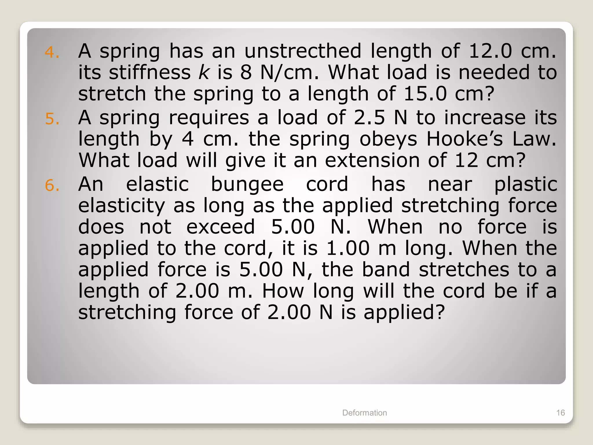 4. A spring has an unstrecthed length of 12.0 cm.
its stiffness k is 8 N/cm. What load is needed to
stretch the spring to a length of 15.0 cm?
5. A spring requires a load of 2.5 N to increase its
length by 4 cm. the spring obeys Hooke’s Law.
What load will give it an extension of 12 cm?
6. An elastic bungee cord has near plastic
elasticity as long as the applied stretching force
does not exceed 5.00 N. When no force is
applied to the cord, it is 1.00 m long. When the
applied force is 5.00 N, the band stretches to a
length of 2.00 m. How long will the cord be if a
stretching force of 2.00 N is applied?
Deformation 16
 