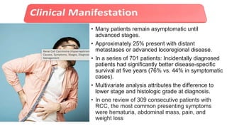• Many patients remain asymptomatic until
advanced stages.
• Approximately 25% present with distant
metastases or advanced locoregional disease.
• In a series of 701 patients: Incidentally diagnosed
patients had significantly better disease-specific
survival at five years (76% vs. 44% in symptomatic
cases).
• Multivariate analysis attributes the difference to
lower stage and histologic grade at diagnosis.
• In one review of 309 consecutive patients with
RCC, the most common presenting symptoms
were hematuria, abdominal mass, pain, and
weight loss
 