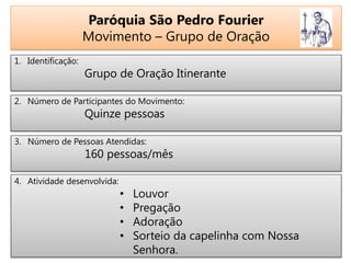 Paróquia São Pedro Fourier
Movimento – Grupo de Oração
1. Identificação:
Grupo de Oração Itinerante
2. Número de Participantes do Movimento:
Quinze pessoas
3. Número de Pessoas Atendidas:
160 pessoas/mês
4. Atividade desenvolvida:
• Louvor
• Pregação
• Adoração
• Sorteio da capelinha com Nossa
Senhora.
 