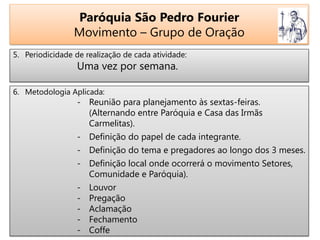 Paróquia São Pedro Fourier
Movimento – Grupo de Oração
5. Periodicidade de realização de cada atividade:
Uma vez por semana.
6. Metodologia Aplicada:
- Reunião para planejamento às sextas-feiras.
(Alternando entre Paróquia e Casa das Irmãs
Carmelitas).
- Definição do papel de cada integrante.
- Definição do tema e pregadores ao longo dos 3 meses.
- Definição local onde ocorrerá o movimento Setores,
Comunidade e Paróquia).
- Louvor
- Pregação
- Aclamação
- Fechamento
- Coffe
 