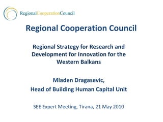 Regional Cooperation Council
 Regional Strategy for Research and 
 Development for Innovation for the 
          Western Balkans

         Mladen Dragasevic,
 Head of Building Human Capital Unit

  SEE Expert Meeting, Tirana, 21 May 2010
 
