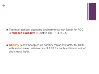 +
 The most general accepted environmental risk factor for RCC
is tobacco exposure ; Relative risk---1.4 to 2.5.
 Obesity is now accepted as another major risk factor for RCC,
with an increased relative risk of 1.07 for each additional unit of
body mass index.
 