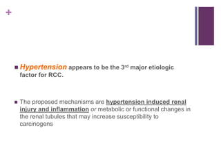 +
 Hypertension appears to be the 3rd major etiologic
factor for RCC.
 The proposed mechanisms are hypertension induced renal
injury and inflammation or metabolic or functional changes in
the renal tubules that may increase susceptibility to
carcinogens
 