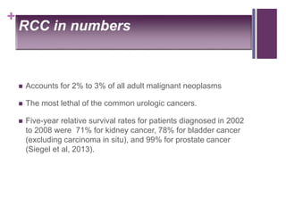 +
RCC in numbers
 Accounts for 2% to 3% of all adult malignant neoplasms
 The most lethal of the common urologic cancers.
 Five-year relative survival rates for patients diagnosed in 2002
to 2008 were 71% for kidney cancer, 78% for bladder cancer
(excluding carcinoma in situ), and 99% for prostate cancer
(Siegel et al, 2013).
 